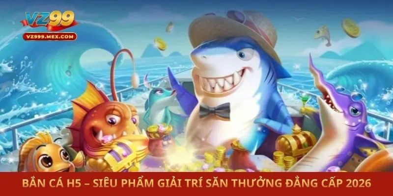 Bắn Cá H5 – Siêu Phẩm Giải Trí Săn Thưởng Đẳng Cấp 2026